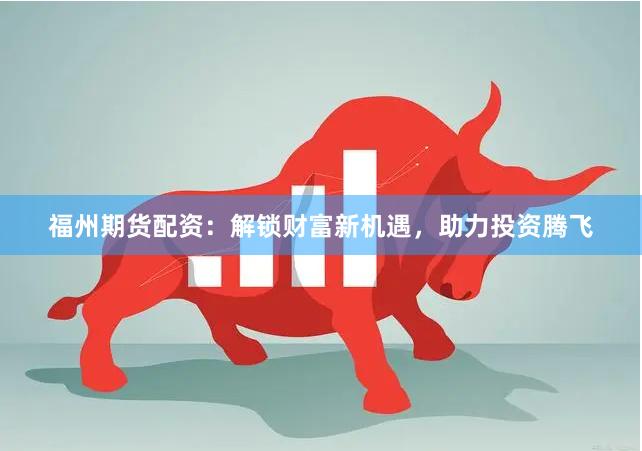 福州期货配资：解锁财富新机遇，助力投资腾飞